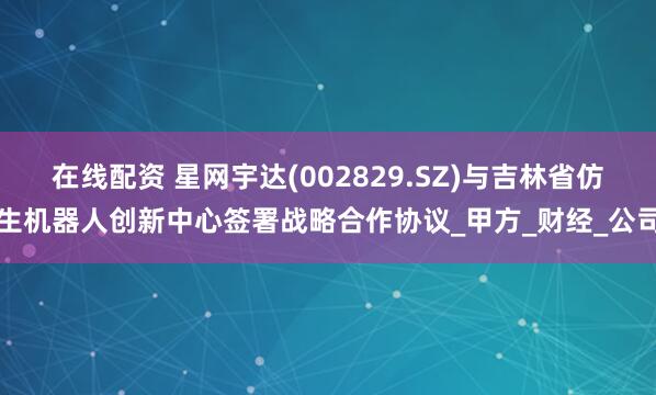 在线配资 星网宇达(002829.SZ)与吉林省仿生机器人创新中心签署战略合作协议_甲方_财经_公司