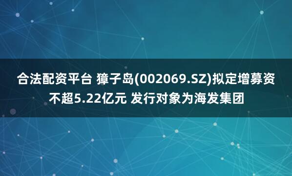 合法配资平台 獐子岛(002069.SZ)拟定增募资不超5.22亿元 发行对象为海发集团