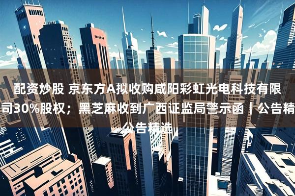 配资炒股 京东方A拟收购咸阳彩虹光电科技有限公司30%股权；黑芝麻收到广西证监局警示函｜公告精选