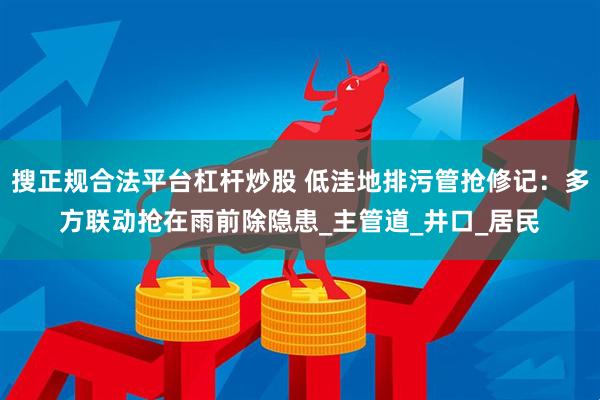 搜正规合法平台杠杆炒股 低洼地排污管抢修记：多方联动抢在雨前除隐患_主管道_井口_居民