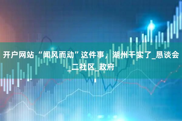 开户网站 “闻风而动”这件事，湖州干实了_恳谈会_二社区_政府