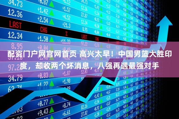 配资门户网官网首页 高兴太早！中国男篮大胜印度，却收两个坏消息，八强再遇最强对手
