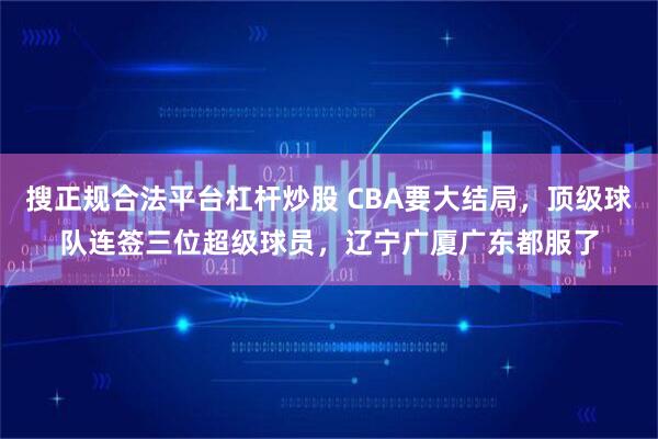搜正规合法平台杠杆炒股 CBA要大结局，顶级球队连签三位超级球员，辽宁广厦广东都服了