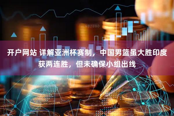 开户网站 详解亚洲杯赛制，中国男篮虽大胜印度获两连胜，但未确保小组出线