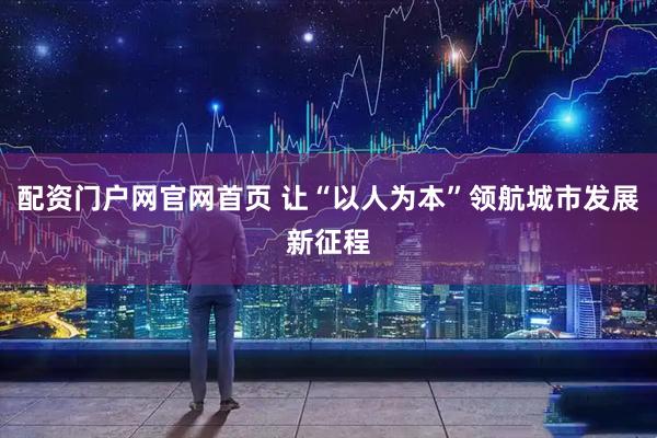 配资门户网官网首页 让“以人为本”领航城市发展新征程