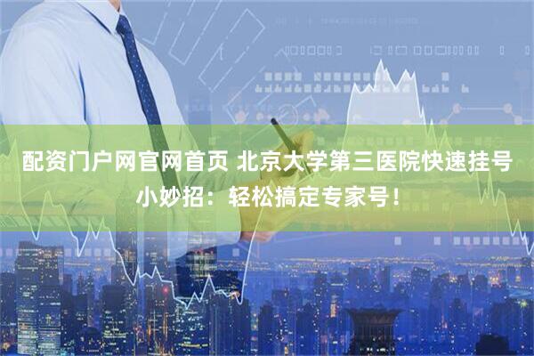 配资门户网官网首页 北京大学第三医院快速挂号小妙招：轻松搞定专家号！