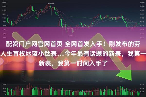 配资门户网官网首页 全网首发入手！刚发布的劳力士新表、人生首枚冰蓝小钛表…今年最有话题的新表，我第一时间入手了