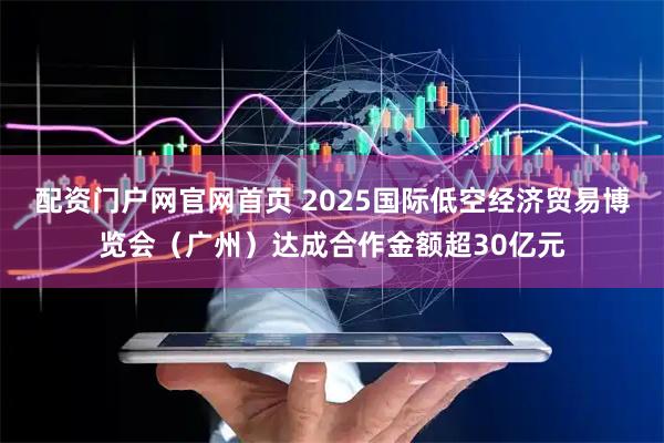 配资门户网官网首页 2025国际低空经济贸易博览会（广州）达成合作金额超30亿元