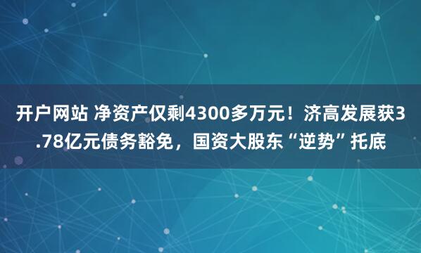 开户网站 净资产仅剩4300多万元！济高发展获3.78亿元债务豁免，国资大股东“逆势”托底