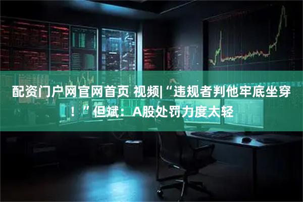 配资门户网官网首页 视频|“违规者判他牢底坐穿！”但斌：A股处罚力度太轻