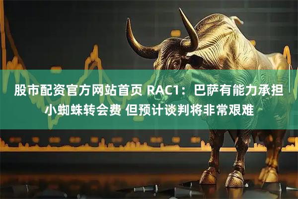 股市配资官方网站首页 RAC1：巴萨有能力承担小蜘蛛转会费 但预计谈判将非常艰难