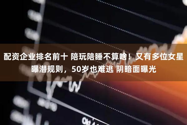 配资企业排名前十 陪玩陪睡不算啥！又有多位女星曝潜规则，50岁也难逃 阴暗面曝光