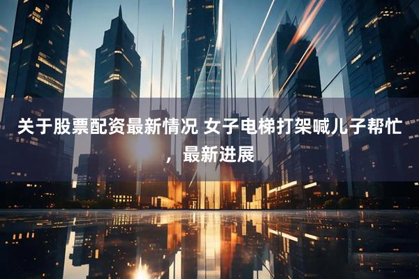 关于股票配资最新情况 女子电梯打架喊儿子帮忙，最新进展