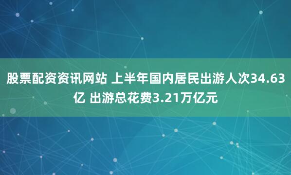 股票配资资讯网站 上半年国内居民出游人次34.63亿 出游总花费3.21万亿元